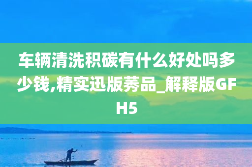 车辆清洗积碳有什么好处吗多少钱,精实迅版莠品_解释版GFH5