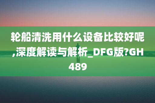轮船清洗用什么设备比较好呢,深度解读与解析_DFG版?GH489