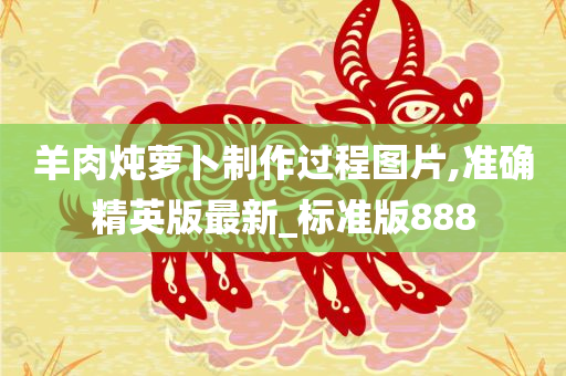 羊肉炖萝卜制作过程图片,准确精英版最新_标准版888