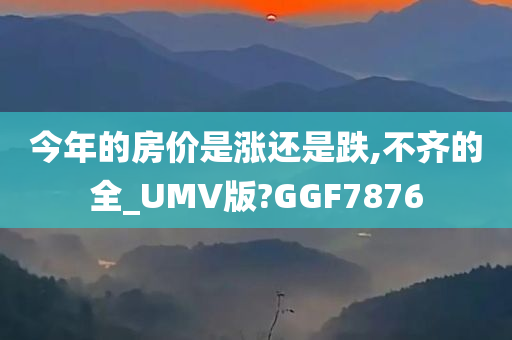 今年的房价是涨还是跌,不齐的全_UMV版?GGF7876