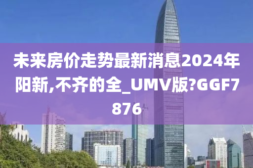 未来房价走势最新消息2024年阳新,不齐的全_UMV版?GGF7876