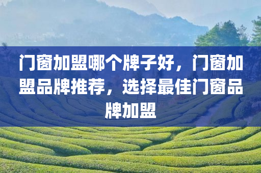门窗加盟哪个牌子好，门窗加盟品牌推荐，选择最佳门窗品牌加盟