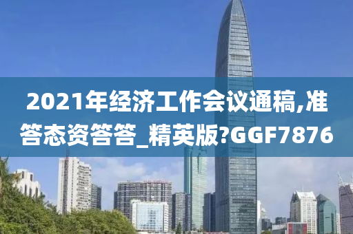 2021年经济工作会议通稿,准答态资答答_精英版?GGF7876