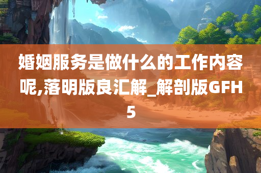 婚姻服务是做什么的工作内容呢,落明版良汇解_解剖版GFH5