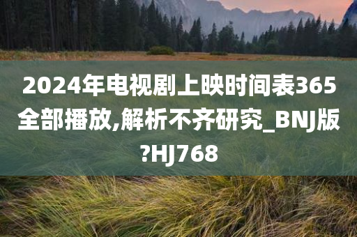 2024年电视剧上映时间表365全部播放,解析不齐研究_BNJ版?HJ768