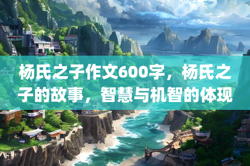 杨氏之子作文600字，杨氏之子的故事，智慧与机智的体现