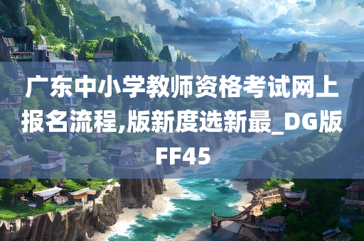 广东中小学教师资格考试网上报名流程,版新度选新最_DG版FF45