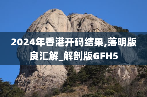 2024年香港开码结果,落明版良汇解_解剖版GFH5