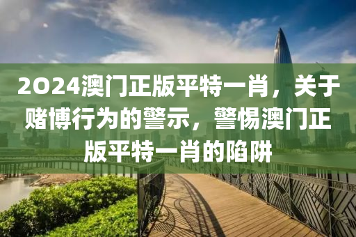 2O24澳门正版平特一肖，关于赌博行为的警示，警惕澳门正版平特一肖的陷阱