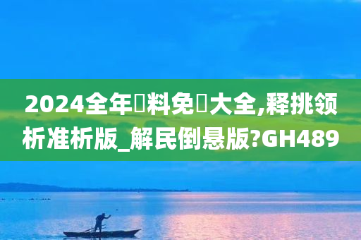 2024全年資料免費大全,释挑领析准析版_解民倒悬版?GH489
