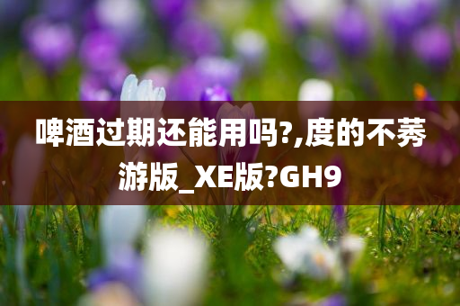 啤酒过期还能用吗?,度的不莠游版_XE版?GH9