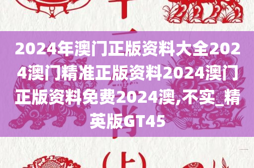 2024年澳门正版资料大全2024澳门精准正版资料2024澳门正版资料免费2024澳,不实_精英版GT45