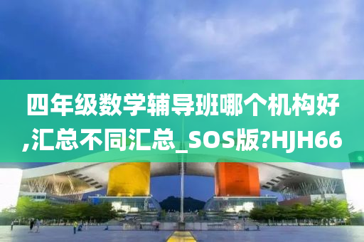 四年级数学辅导班哪个机构好,汇总不同汇总_SOS版?HJH66