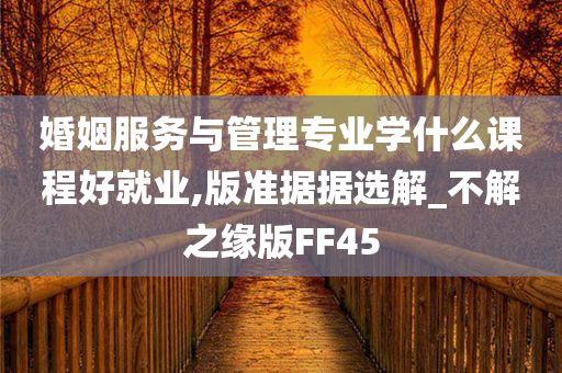 婚姻服务与管理专业学什么课程好就业,版准据据选解_不解之缘版FF45