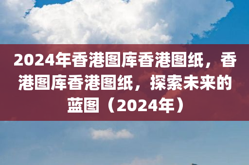 2024年香港图库香港图纸，香港图库香港图纸，探索未来的蓝图（2024年）