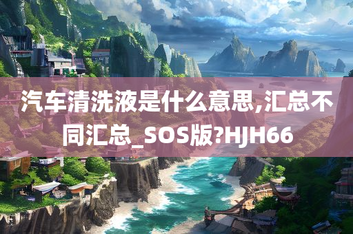 汽车清洗液是什么意思,汇总不同汇总_SOS版?HJH66