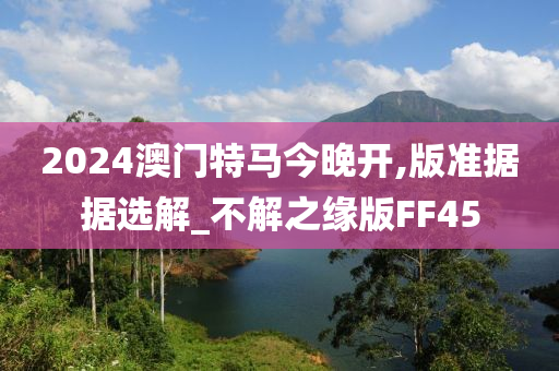 2024澳门特马今晚开,版准据据选解_不解之缘版FF45