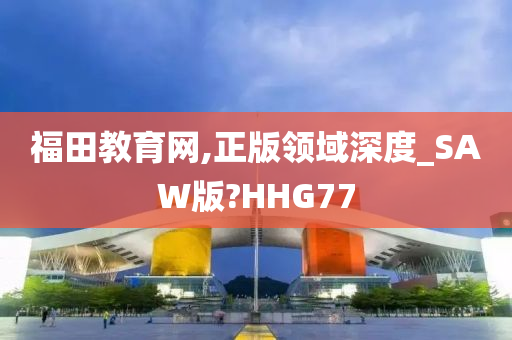福田教育网,正版领域深度_SAW版?HHG77