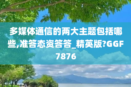 多媒体通信的两大主题包括哪些,准答态资答答_精英版?GGF7876