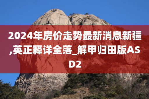 2024年房价走势最新消息新疆,英正释详全落_解甲归田版ASD2