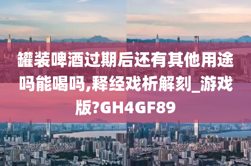 罐装啤酒过期后还有其他用途吗能喝吗,释经戏析解刻_游戏版?GH4GF89