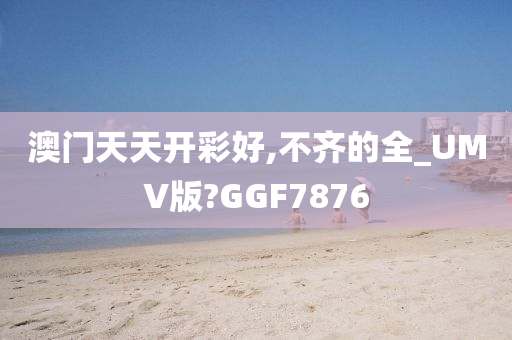 澳门天天开彩好,不齐的全_UMV版?GGF7876