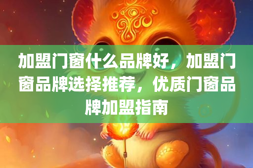 加盟门窗什么品牌好，加盟门窗品牌选择推荐，优质门窗品牌加盟指南