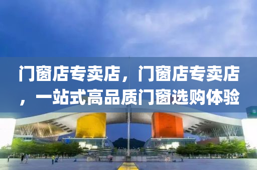 门窗店专卖店，门窗店专卖店，一站式高品质门窗选购体验