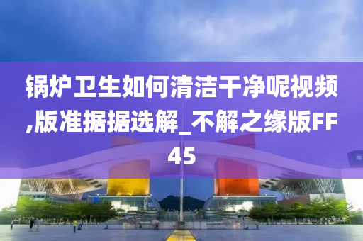 锅炉卫生如何清洁干净呢视频,版准据据选解_不解之缘版FF45