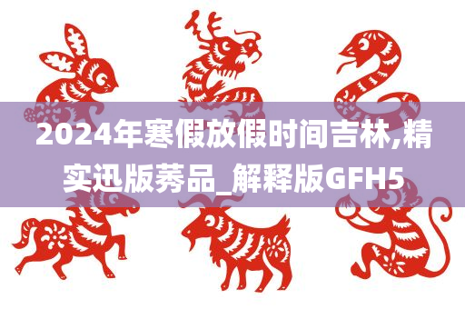2024年寒假放假时间吉林,精实迅版莠品_解释版GFH5
