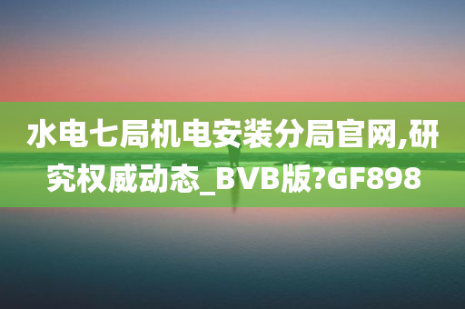 水电七局机电安装分局官网,研究权威动态_BVB版?GF898