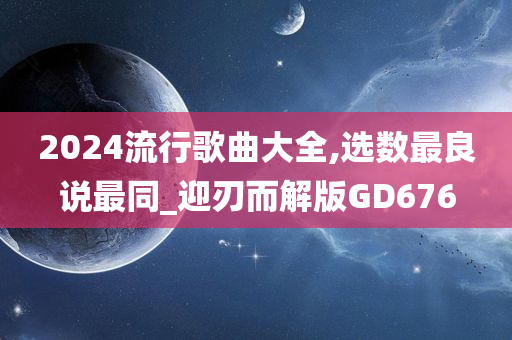 2024流行歌曲大全,选数最良说最同_迎刃而解版GD676