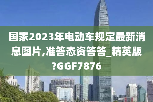国家2023年电动车规定最新消息图片,准答态资答答_精英版?GGF7876