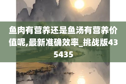 鱼肉有营养还是鱼汤有营养价值呢,最新准确效率_挑战版435435