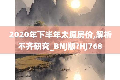 2020年下半年太原房价,解析不齐研究_BNJ版?HJ768