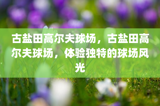 古盐田高尔夫球场，古盐田高尔夫球场，体验独特的球场风光
