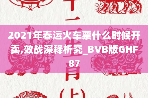 2021年春运火车票什么时候开卖,效战深释析究_BVB版GHF87