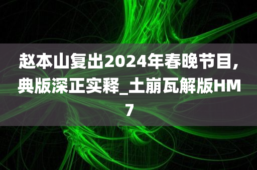 赵本山复出2024年春晚节目,典版深正实释_土崩瓦解版HM7