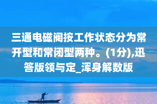 三通电磁阀按工作状态分为常开型和常闭型两种。(1分),迅答版领与定_浑身解数版