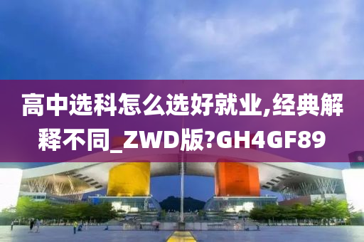 高中选科怎么选好就业,经典解释不同_ZWD版?GH4GF89