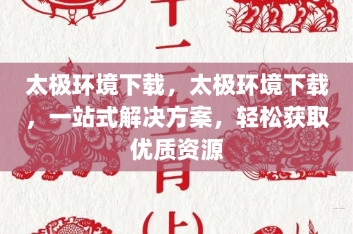 太极环境下载，太极环境下载，一站式解决方案，轻松获取优质资源