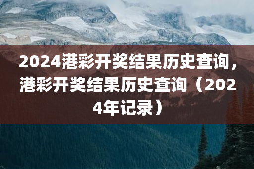 2024港彩开奖结果历史查询，港彩开奖结果历史查询（2024年记录）