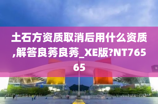土石方资质取消后用什么资质,解答良莠良莠_XE版?NT76565