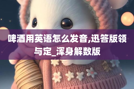 啤酒用英语怎么发音,迅答版领与定_浑身解数版