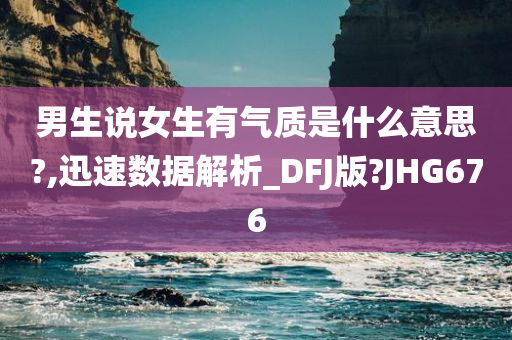 男生说女生有气质是什么意思?,迅速数据解析_DFJ版?JHG676