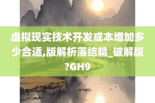 虚拟现实技术开发成本增加多少合适,版解析落结精_破解版?GH9