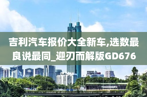吉利汽车报价大全新车,选数最良说最同_迎刃而解版GD676