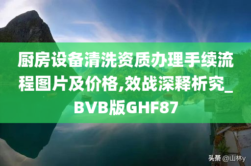 厨房设备清洗资质办理手续流程图片及价格,效战深释析究_BVB版GHF87