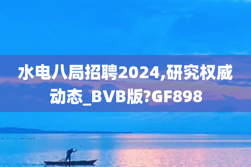 水电八局招聘2024,研究权威动态_BVB版?GF898