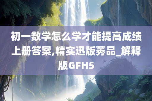 初一数学怎么学才能提高成绩上册答案,精实迅版莠品_解释版GFH5